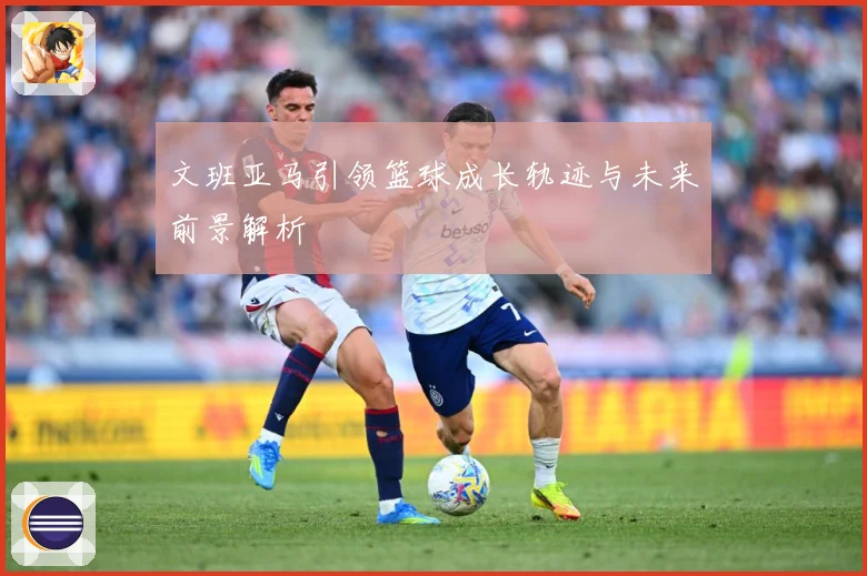 文班亚马引领篮球成长轨迹与未来前景解析