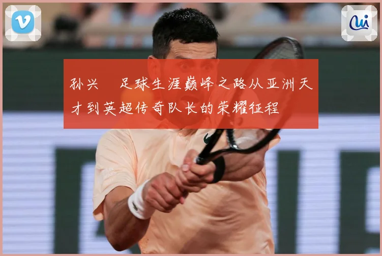 孙兴慜足球生涯巅峰之路从亚洲天才到英超传奇队长的荣耀征程