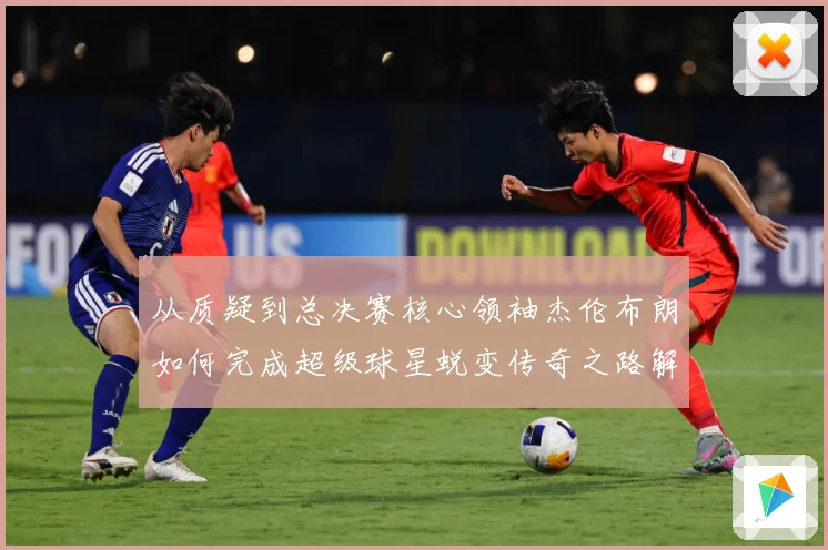 从质疑到总决赛核心领袖杰伦布朗如何完成超级球星蜕变传奇之路解析