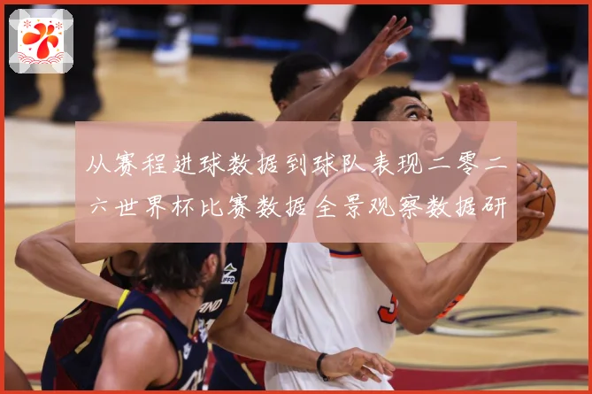 从赛程进球数据到球队表现二零二六世界杯比赛数据全景观察数据研判