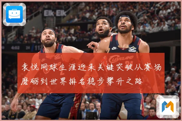 袁悦网球生涯迎来关键突破从赛场磨砺到世界排名稳步攀升之路