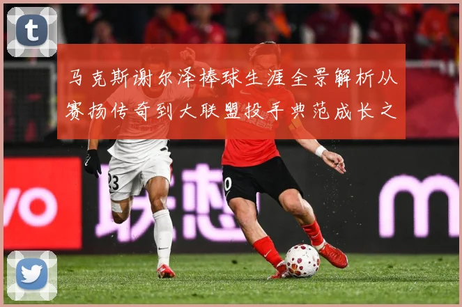 马克斯谢尔泽棒球生涯全景解析从赛扬传奇到大联盟投手典范成长之路