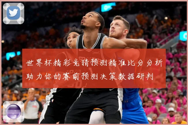 世界杯精彩竞猜预测精准比分分析助力你的赛前预测决策数据研判