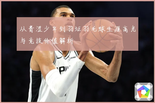 从青涩少年到羽坛羽毛球生涯高光与竞技价值解析