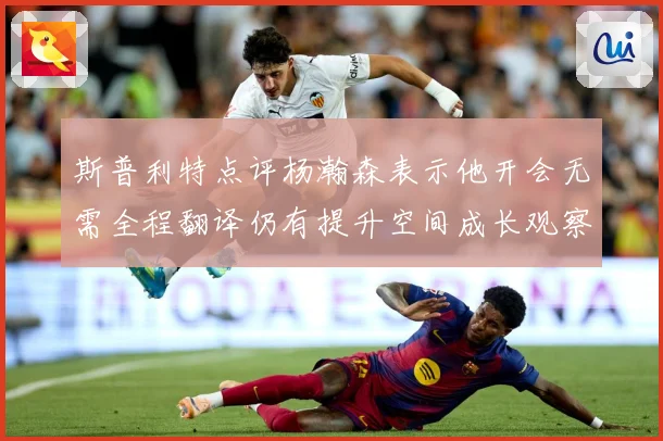 斯普利特点评杨瀚森表示他开会无需全程翻译仍有提升空间成长观察