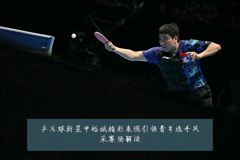 乒乓球新星申裕斌精彩表现引领青年选手风采赛场解读