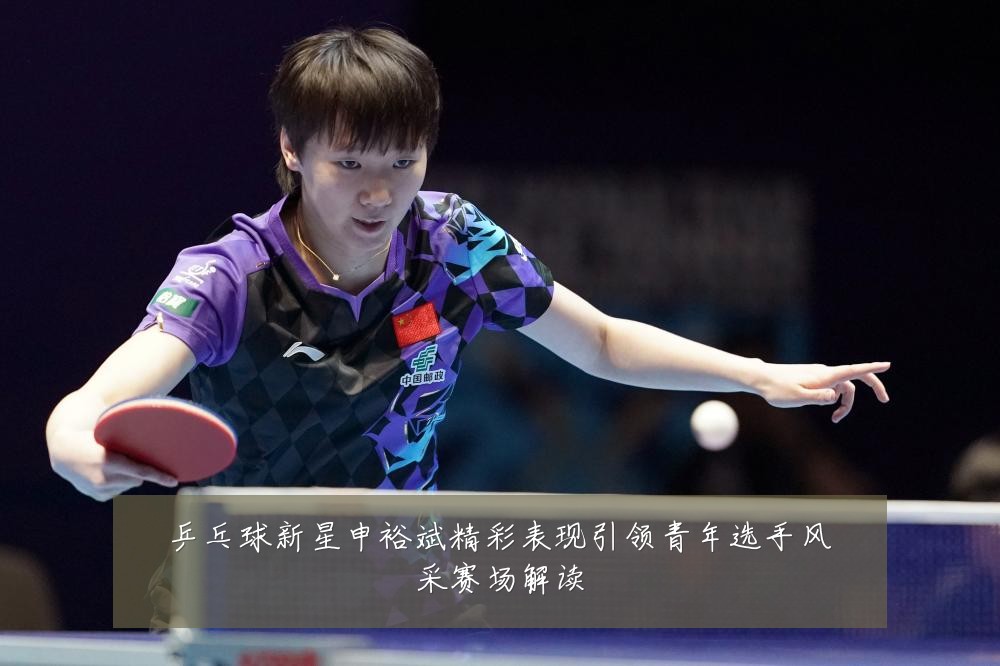 乒乓球新星申裕斌精彩表现引领青年选手风采赛场解读